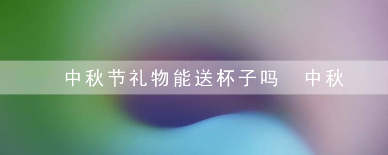 中秋节礼物能送杯子吗 中秋节礼物可以送杯子吗